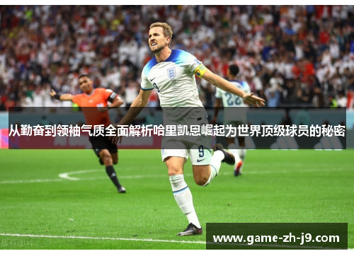 从勤奋到领袖气质全面解析哈里凯恩崛起为世界顶级球员的秘密