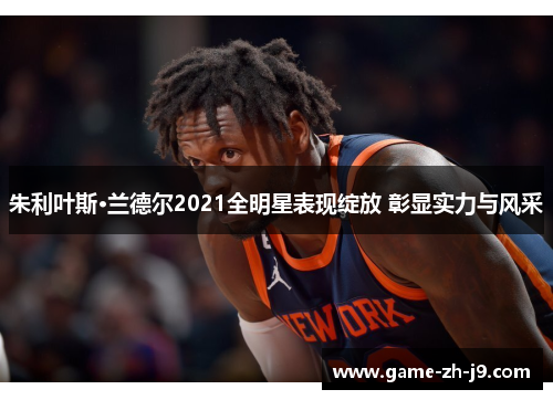 朱利叶斯·兰德尔2021全明星表现绽放 彰显实力与风采 朱利叶斯·兰德尔2021全明星表现绽放 彰显实力与风采