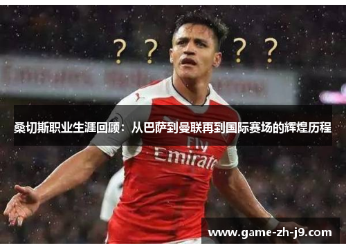 桑切斯职业生涯回顾:从巴萨到曼联再到国际赛场的辉煌历程 桑切斯职业生涯回顾:从巴萨到曼联再到国际赛场的辉煌历程