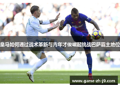 皇马如何通过战术革新与青年才俊崛起挑战巴萨霸主地位
