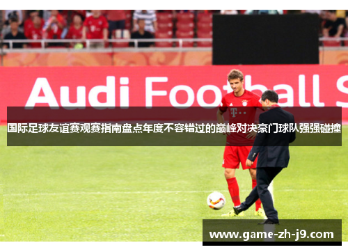 国际足球友谊赛观赛指南盘点年度不容错过的巅峰对决豪门球队强强碰撞 国际足球友谊赛观赛指南盘点年度不容错过的巅峰对决豪门球队强强碰撞