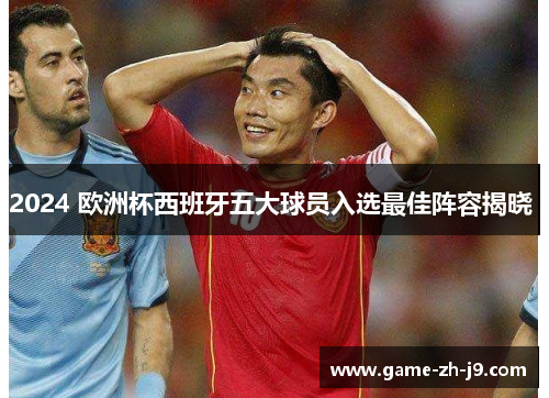 2024 欧洲杯西班牙五大球员入选最佳阵容揭晓 2024 欧洲杯西班牙五大球员入选最佳阵容揭晓
