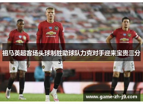 祖马英超客场头球制胜助球队力克对手迎来宝贵三分 祖马英超客场头球制胜助球队力克对手迎来宝贵三分