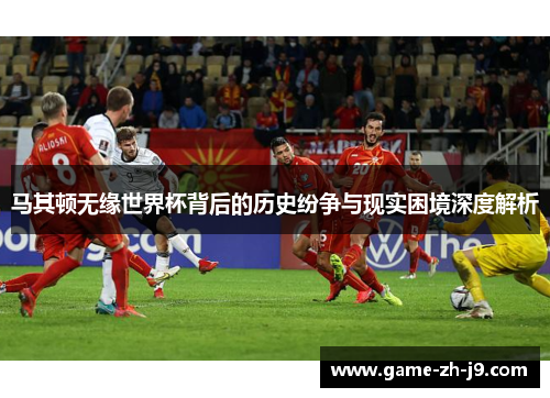 马其顿无缘世界杯背后的历史纷争与现实困境深度解析 马其顿无缘世界杯背后的历史纷争与现实困境深度解析